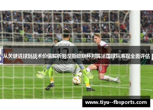 从关键进球到战术价值解析努涅斯欧联杯对阵法国球队表现全面评估 从关键进球到战术价值解析努涅斯欧联杯对阵法国球队表现全面评估