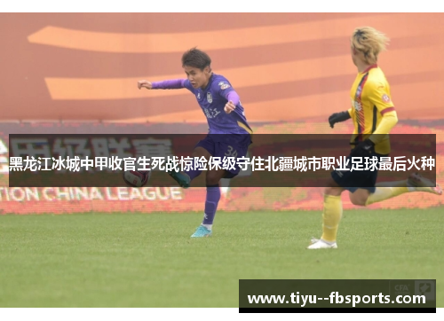 黑龙江冰城中甲收官生死战惊险保级守住北疆城市职业足球最后火种 黑龙江冰城中甲收官生死战惊险保级守住北疆城市职业足球最后火种