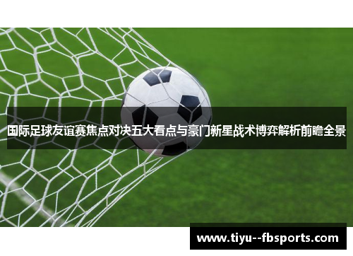 国际足球友谊赛焦点对决五大看点与豪门新星战术博弈解析前瞻全景 国际足球友谊赛焦点对决五大看点与豪门新星战术博弈解析前瞻全景