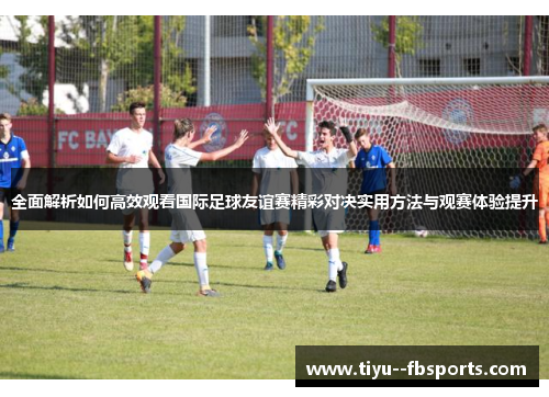 全面解析如何高效观看国际足球友谊赛精彩对决实用方法与观赛体验提升 全面解析如何高效观看国际足球友谊赛精彩对决实用方法与观赛体验提升