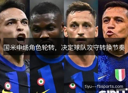 国米中场角色轮转,决定球队攻守转换节奏 国米中场角色轮转,决定球队攻守转换节奏